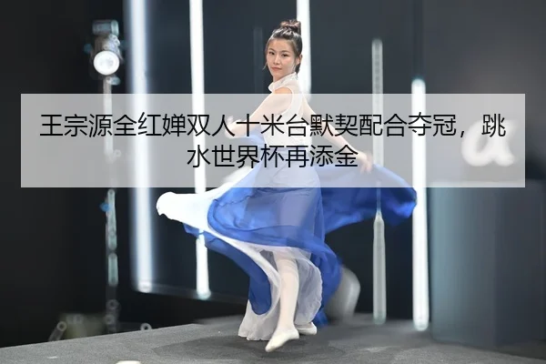 王宗源全红婵双人十米台默契配合夺冠，跳水世界杯再添金