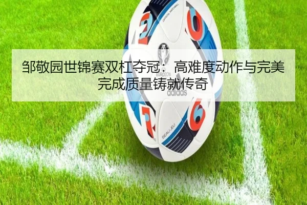 邹敬园世锦赛双杠夺冠：高难度动作与完美完成质量铸就传奇